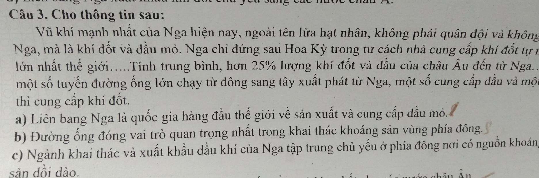 Cho thông tin sau:
Vũ khí mạnh nhất của Nga hiện nay, ngoài tên lửa hạt nhân, không phải quân đội và không
Nga, mà là khí đốt và dầu mỏ. Nga chỉ đứng sau Hoa Kỳ trong tư cách nhà cung cấp khí đốt tự r
lớn nhất thế giới.....Tính trung bình, hơn 25% lượng khí đốt và dầu của châu Âu đến từ Nga..
một số tuyến đường ống lớn chạy từ đông sang tây xuất phát từ Nga, một số cung cấp dầu và một
thì cung cấp khí đốt.
a) Liên bang Nga là quốc gia hàng đầu thế giới về sản xuất và cung cấp dầu mỏ.
b) Đường ống đóng vai trò quan trọng nhất trong khai thác khoáng sản vùng phía đông.
c) Ngành khai thác và xuất khẩu dầu khí của Nga tập trung chủ yếu ở phía đông nơi có nguồn khoáng
sản dồi dào.