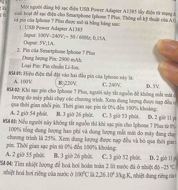 ng  la
g khi Một người dùng bộ sạc điện USB Power Adapter A1385 lấy điện từ mạng đị
g thị  sinh hoạt để sạc điện cho Smartphone Iphone 7 Plus. Thông số kỹ thuật của A13
và pin của Iphone 7 Plus được mô tả bằng bảng sau:
1. USB Power Adapter A1385
Input: 100V-240V;~ 50 / 60Hz; 0,15A.
Ouput: 5V;1A.
2. Pin của Smartphone Iphone 7 Plus
Dung lượng Pin: 2900 mAh.
Loại Pin: Pin chuẩn Li-Ion.
HSA 01: Hiệu điện thế đặt vào hai đầu pin của Iphone này là:
A. 100V B. 220V. C. 240V. D. 5V
HSA 02: Khi sạc pin cho Iphone 7 Plus, người này tắt nguồn để không mất mát d
lượng do máy phải chạy các chương trình. Xem dung lượng được nạp đều và
qua thời gian nhồi pin. Thời gian sạc pin từ 0% đến 100% khoảng:
A. 2 giờ 54 phút. B. 3 giờ 26 phút. C. 3 giờ 53 phút. D. 2 giờ 11 ph
HSA 03: Nếu người này không tắt nguồn thì khi sạc pin cho Iphone 7 Plus từ 0%
100% tổng dung lượng hao phí và dung lượng mất mát do máy đang chạy
chương trình là 25%. Xem dung lượng được nạp đều và bỏ qua thời gian
pin. Thời gian sạc pin từ 0% đến 100% khoảng:
A. 2 giờ 55 phút. B. 3 giờ 26 phút. C. 3 giờ 52 phút. D. 2 giờ 11 ph
USA 04: Tìm nhiệt lượng để hoá hơi hoàn toàn 2 lít nước đá ở nhiệt độ -25°C.
nhiệt hoá hơi riêng của nước ở 100°C là 2,26.10^6J/kg.K nhiệt dung riêng của n