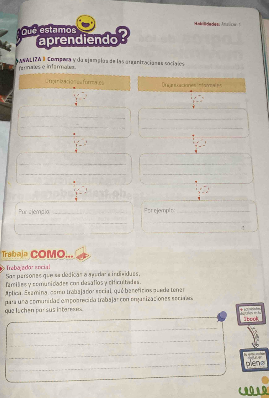 Habilidades: Analizar: 1 
Qué estamos 
aprendiendo? 
ANALIZA » Compara y da ejemplos de las organizaciones sociales 
formales e informales. 
Organizaciones formales Organizaciones informales 
_ 
_ 
_ 
_ 
__ 
__ 
Por ejemplo: _Por ejemplo:_ 
_ 
_ 
Trabaja COMO... 
Trabajador social 
Son personas que se dedican a ayudar a individuos, 
familias y comunidades con desafíos y dificultades. 
Aplica. Examina, como trabajador social, qué beneficios puede tener 
para una comunidad empobrecida trabajar con organizaciones sociales 
que luchen por sus intereses. 
+ actividades 
_ 
_ 
digitales en tu 
Ibook 
_ 
_ 
_ 
tu evaluación 
_ 
pleno 
COOLO