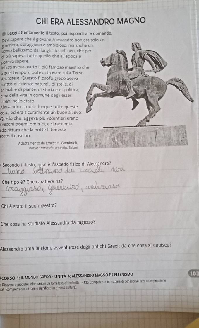 CHI ERA ALESSANDRO MAGNO 
Leggi attentamente il testo, poi rispondi alle domande. 
Devi sapere che il giovane Alessandro non 
guerriero, coraggioso e ambizioso, ma anc 
uomo bellissimo dai lunghi riccioli neri, ch 
di più sapeva tutto quello che all'epoca si 
poteva sapere 
Infatti aveva avuto il più famoso maestro 
a quel tempo si poteva trovare sulla Terra 
Aristotele Questo filosofo greco aveva 
scritto di scienze naturali, di stelle, di 
animali e di piante, di storia e di politica, 
cioè della vita in comune degli esseri 
umani nello stato 
Alessandro studiò dunque tutte queste 
cose, ed era sicuramente un buon allievo 
Quello che leggeva più volentieri erano 
vecchi poemi omerici, e si racconta 
addirittura che la notte li tenesse 
sotto il cuscino. 
Adattamento da Ernest H. Gombrich. 
Breve storia del mondo, Salani 
_ 
Secondo il testo, qual è l'aspetto fisico di Alessandro? 
_ 
Che tipo è? Che carattere ha? 
_ 
_ 
Chi è stato il suo maestro? 
_ 
Che cosa ha studiato Alessandro da ragazzo? 
_ 
_ 
Alessandro ama le storie avventurose degli antichi Greci: da che cosa si capisce? 
_ 
_ 
RCORSO 1: IL MONDO GRECO - UNITÀ 4: ALESSANDRO MAGNO E L'ELLENISMO _103 
_ 
Ricavare e produrre informazioni da fonti testuali indirette. = CC: Competenza in materia di consapevolezza ed espressione 
rali (comprensione di idee e significati in diverse culture). 
_ 
_ 
_ 
_