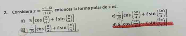 Considera z= (-5-5i)/|1+i|  , entonces la forma polar de z es:
3) 5[cos ( π /4 )+isin ( π /4 )] c)  5/sqrt(2) [cos ( 5π /4 )+isin ( 5π /4 )]
_  5/sqrt(2) |cos ( π /4 )+isin ( π /4 )],
d) 5[cos ( 5π /4 )+isin ( 5π /4 )]