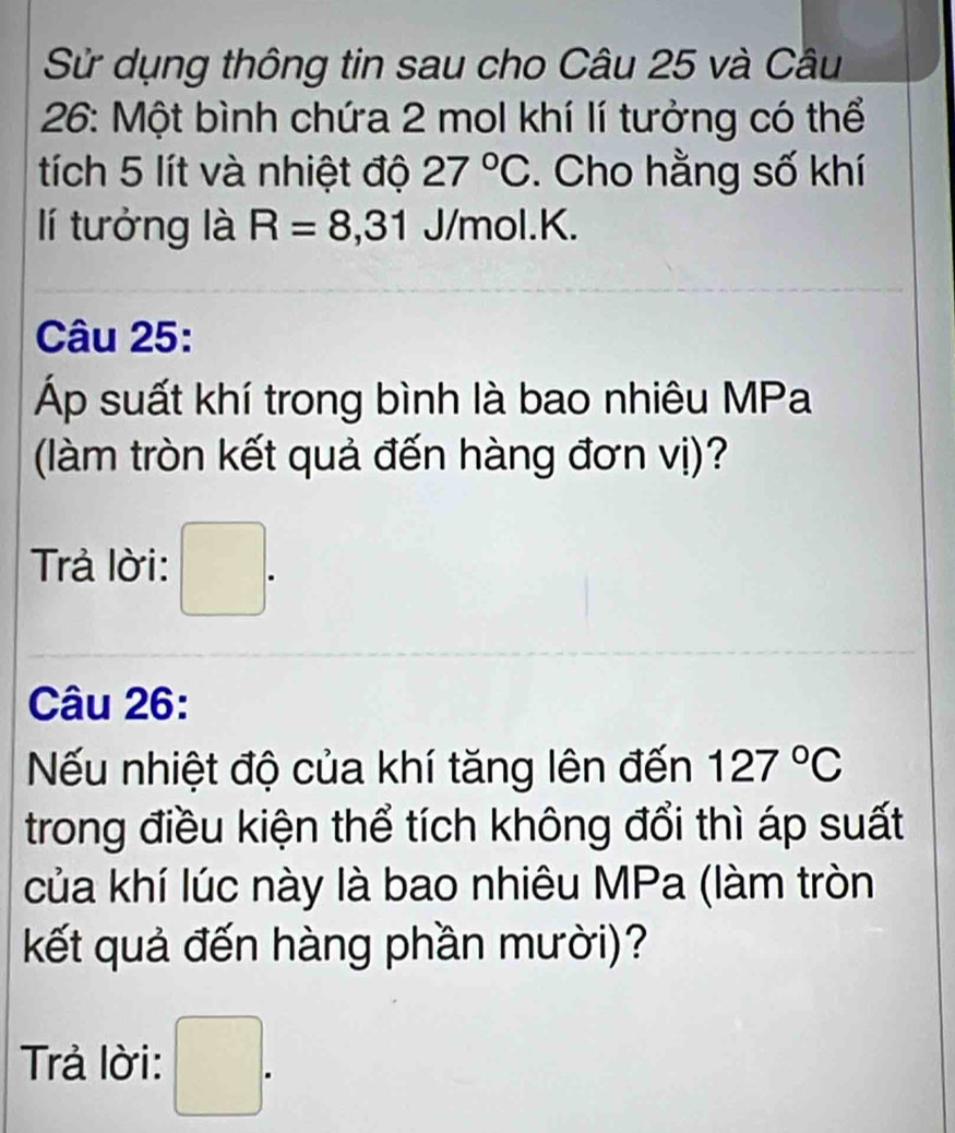 Sử dụng thông tin sau cho Câu 25 và Câu 
26: Một bình chứa 2 mol khí lí tưởng có thể 
tích 5 lít và nhiệt độ 27°C. Cho hằng số khí 
lí tưởng là R=8,31 J/mol. K. 
Câu 25: 
Áp suất khí trong bình là bao nhiêu MPa 
(làm tròn kết quả đến hàng đơn vị)? 
Trả lời: □ . 
Câu 26: 
Nếu nhiệt độ của khí tăng lên đến 127°C
trong điều kiện thể tích không đổi thì áp suất 
của khí lúc này là bao nhiêu MPa (làm tròn 
kết quả đến hàng phần mười)? 
Trả lời: □ .