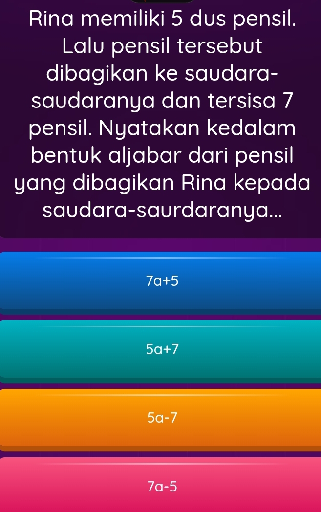 Rina memiliki 5 dus pensil.
Lalu pensil tersebut
dibagikan ke saudara-
saudaranya dan tersisa 7
pensil. Nyatakan kedalam
bentuk aljabar dari pensil
yang dibagikan Rina kepada
saudara-saurdaranya...
7a+5
5a+7
5a-7
7a-5