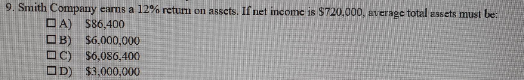 Smith Company earns a 12% return on assets. If net income is $720,000, average total assets must be:
A) $86,400
B) $6,000,000
C) $6,086,400
D) $3,000,000