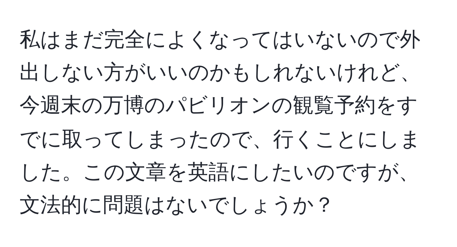 私はまだ完全によくなってはいないので外出しない方がいいのかもしれないけれど、今週末の万博のパビリオンの観覧予約をすでに取ってしまったので、行くことにしました。この文章を英語にしたいのですが、文法的に問題はないでしょうか？