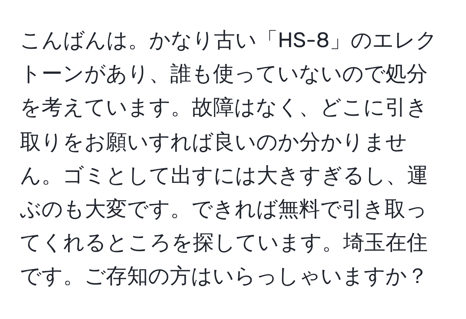 こんばんは。かなり古い「HS-8」のエレクトーンがあり、誰も使っていないので処分を考えています。故障はなく、どこに引き取りをお願いすれば良いのか分かりません。ゴミとして出すには大きすぎるし、運ぶのも大変です。できれば無料で引き取ってくれるところを探しています。埼玉在住です。ご存知の方はいらっしゃいますか？