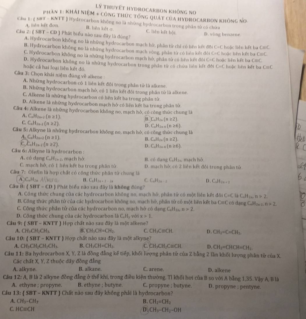 Lý tHuyết HyDroCARbOn không no
Phần 1: KhÁI Niệm + công thức tống quát của hydrocarbOn không no
Cầu t:  SBT - KNTT  Hydrocarbon không no là những hydrocarbon trong phân tử có chứa
A. liên kết đơn.
B. liên kết σ C. liên kết bội.
Cầu 2: ( SBT - CD ) Phát biểu nào sau đây là đủng? D. vòng benzene.
A. Hydrocarbon không no là những hydrocarbon mạch hở, phân tử chỉ có liên kết đôi C=C hoặc liên kết ba Cequiv C.
B. Hydrocarbon không no là những hydrocarbon mạch vòng, phân tử có liên kết đôi C=C hoặc liên kết ba Cequiv C.
C. Hydrocarbon không no là những hydrocarbon mạch hở, phần tử có liên kết đôi C=C hoặc liên kết ba Cequiv C.
D. Hydrocarbon không no là những hydrocarbon trong phần tử có chứa liên kết đôi C=C
hoặc cả hai loại liên kết đó. hoặc liên kết ba Cequiv C
Câu 3: Chọn khái niệm đúng về alkene :
A. Những hydrocarbon có 1 liên kết đôi trong phân tử là alkene.
B. Những hydrocarbon mạch hở, có 1 liên kết đôi trong phân tử là alkene.
C. Alkene là những hydrocarbon có liên kết ba trong phần tử.
D. Alkene là những hydrocarbon mạch hở có liên kết ba trong phân tử.
Câu 4: Alkene là những hydrocarbon không no, mạch hở, có công thức chung là
A. C_nH_2n+2(n≥ 1).
C. C_nH_2n-2(n≥ 2).
B. C_nH_2n(n≥ 2).
D. C_nH_2n-6(n≥ 6).
Câu 5: Alkyne là những hydrocarbon không no, mạch hở, có công thức chung là
A. C_nH_2n+2(n≥ 1).
B. C_nH_2n(n≥ 2).
c. C_nH_2n-2(n≥ 2). C_nH_2n-6(n≥ 6).
D.
Câu 6: Alkyne là hydrocarbon :
A. có dạng C_nH_2n-2 , mạch hở. B. có dạng C_nH_2n, mạch hở.
C. mạch hở, có 1 liên kết ba trong phân tử D. mạch hở, có 2 liên kết đối trong phân tử.
Câu 7: Olefin là hợp chất có công thức phân từ chung là
A. C_nH_2n B. C_nH_2n+2-2a C. C_nH_2n-2 D. C_nH_2n+2
Câu 8:  SBT-CD Phát biểu nào sau đây là không đúng?
A. Công thức chung của các hydrocarbon không no, mạch hở, phân tử có một liên kết đôi C=C là C_nH_2n,n>2.
B. Công thức phân tử của các hydrocarbon không no, mạch hở, phân tử cỏ một liên kết ba Cequiv C có dạng C_nH_2n-2,n>2.
C. Công thức phân tử của các hydrocarbon no, mạch hở có dạng C_nH_2n,n>2.
D. Công thức chung của các hydrocarbon là C_xH_y với x>1.
Câu . 9:  SBT-KNTT  Hợp chất nào sau đây là một alkene?
A. CH_3CH_2CH_3. B. CH_3CH=CH_2. C. CH_3Cequiv CH. D. CH_2=C=CH_2,
Câu 0: SBT-KNTT Hợp chất nào sau đây là một alkyne?
A. CH_3CH_2CH_2CH_3. B. CH_3CH=CH_2. C. CH_3CH_2Cequiv CH. D. CH_2=CHCH=CH_2.
Câu 11: Ba hydrocarbon X, Y, Z là đồng đẳng kế tiếp, khối lượng phân tử của Z bằng 2 lần khối lượng phân tử của X.
Các chất X, Y, Z thuộc dãy đồng đẳng
A. alkyne. B. alkane. C. arene. D. alkene
Câu 12:A A, B là 2 alkyne đồng đẳng ở thể khí, trong điều kiện thường. Tỉ khối hơi của B so với A bằng 1,35. Vậy A, B là
A. ethyne ; propyne. B. ethyne ; butyne. C. propyne ; butyne. D. propyne ; pentyne.
Câu 13: SBT-KNTT  Chất nào sau đây không phải là hydrocarbon?
A. CH_3-CH_3 B. CH_2=CH_2
C. HCequiv CH D. CH_3-CH_2-OH