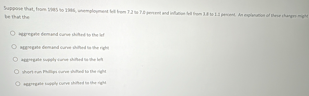 Suppose that, from 1985 to 1986, unemployment fell from 7.2 to 7.0 percent and inflation fell from 3.8 to 1.1 percent. An explanation of these changes might
be that the
aggregate demand curve shifted to the lef
aggregate demand curve shifted to the right
aggregate supply curve shifted to the left
short-run Phillips curve shifted to the right
aggregate supply curve shifted to the right