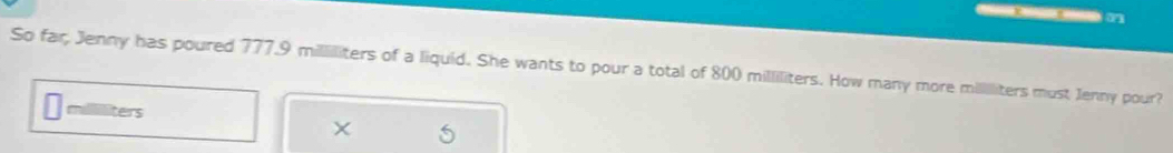 So far, Jenny has poured 777.9 milliliters of a liquid. She wants to pour a total of 800 milliliters. How many more mililiters must Jenny pour?
milliliters
×