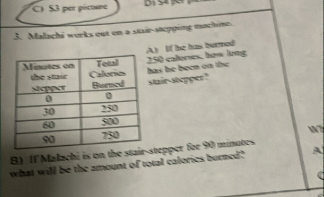 $3 per pécture
3. Malachi works out en a stair-stepping muchine.
A) If he has burned
250 calores, how long
has he been on the 
stair-stepper?
 7
B) Il Malachi is on the staistepper for 90 minutes
what will be the amount of total calories burned?
A