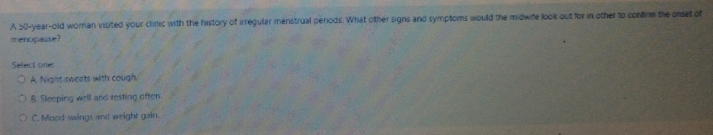 A 50-year-old woman visited your clinic with the history of irregular menstrual periods. What other signs and symptoms would the midwife look out for in other to confirm the onset of
menopause?
Select one
A. Night sweats with cough.
B. Sleeping well and resting often
C. Mood swings and weight gain