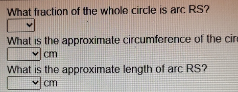 What fraction of the whole circle is arc RS? 
What is the approximate circumference of the cir
cm
What is the approximate length of arc RS?
cm