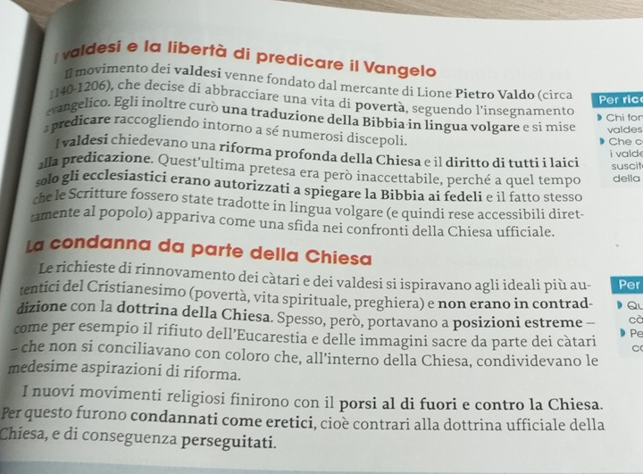 valdesi e la libertà di predicare il Vangelo
Il movimento dei valdesi venne fondato dal mercante di Lione Pietro Valdo (circa Per ric
1140-1206), che decise di abbracciare una vita di povertà, seguendo l’insegnamento
Chi for
evangelico. Egli inoltre curò una traduzione della Bibbia in lingua volgare e si mise valdes
a predicare raccogliendo intorno a sé numerosi discepoli.
Che c
I valdesi chiedevano una riforma profonda della Chiesa e il diritto di tutti i laici i valde
suscit
alla predicazione. Quest'ultima pretesa era però inaccettabile, perché a quel tempo della
solo gli ecclesiastici erano autorizzati a spiegare la Bibbia ai fedeli e ìl fatto stesso
che le Scritture fossero state tradotte in lingua volgare (e quindi rese accessibili diret-
tamente al popolo) appariva come una sfida nei confronti della Chiesa ufficiale.
La condanna da parte della Chiesa
Le richieste di rinnovamento dei càtari e dei valdesi si ispiravano agli ideali più au- Per
tentici del Cristianesimo (povertà, vita spirituale, preghiera) e non erano in contrad- Q
dizione con la dottrina della Chiesa. Spesso, però, portavano a posizioni estreme - cà
come per esempio il rifiuto dell’Eucarestia e delle immagini sacre da parte dei càtari Pe
C
- che non si conciliavano con coloro che, all’interno della Chiesa, condividevano le
medesime aspirazioni di riforma.
I nuovi movimenti religiosi finirono con il porsi al di fuori e contro la Chiesa.
Per questo furono condannati come eretici, cioè contrari alla dottrina ufficiale della
Chiesa, e di conseguenza perseguitati.