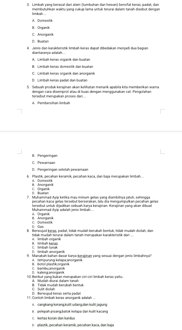 Limbah yang berasal dari alam (tumbuhan dan hewan) bersifat keras, padat, dan
membutuhkan waktu yang cukup lama untuk terurai dalam tanah disebut dengan
limbah....
A. Domestik
B. Organik
C. Anorganik
D. Buatan
4. Jenis dan karakteristik limbah keras dapat dibedakan menjadi dua bagian
diantaranya adalah....
A. Limbah keras organik dan buatan
B. Limbah keras domestik dan buatan
C. Limbah keras organik dan anorganik
D. Limbah keras padat dan buatan
5. Sebuah produk kerajinan akan kelihatan menarik apabila kita memberikan warna
dengan cara disemprot atau di kuas dengan menggunakan cat. Pengolahan
tersebut merupakan proses dari....
A. Pembersihan limbah
B. Pengeringan
C. Pewarnaan
D. Pengeringan setelah pewarnaan
6. Plastik, pecahan keramik, pecahan kaca, dan baja merupakan limbah....
A. Domestik
B. Anorganik
C. Organik
D. Buatan
7. Muhammad Ayip ketika mau minum gelas yang diambilnya jatuh, sehingga
pecahan kaca gelas tersebut berserakan, lalu dia mengumpulkan pecahan gelas
tersebut untuk dijadikan sebuah karya kerajinan. Kerajinan yang akan dibuat
Muhammad Ayip adalah jenis limbah....
A. Organik
B. Anorganik
C. Domestik
D. Gas
8. Berwujud keras, padat, tidak mudah berubah bentuk, tidak mudah diolah, dan
tidak mudah terurai dalam tanah merupakan karakteristik dari ....
A. limbah organik
B. limbah keras
C. limbah lunak
D. limbah anorganik
9. Manakah bahan dasar karya kerajinan yang sesuai dengan jenis limbahnya?
A. tempurung kelapa;anorganik
B. botol plastik;organik
C. bambu;anorganik
D. kaleng;anorganik
10. Berikut yang bukan merupakan ciri-ciri limbah keras yaitu..
A. Mudah diurai dalam tanah
B. Tidak mudah berubah bentuk
C. Sulit diolah
D. Berwujud keras serta padat
11. Contoh limbah keras anorganik adalah ...
A. cangkang kerang,kulit udang,dan kulit jagung
B. pelepah pisang,batok kelapa dan kulit kacang
C. kertas koran dan kardus
D. plastik, pecahan keramik, pecahan kaca, dan baja