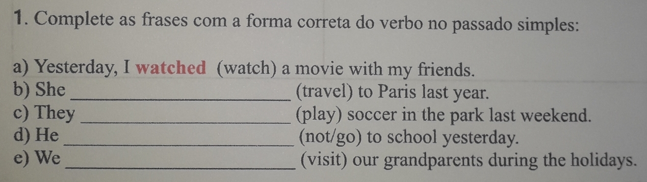 Complete as frases com a forma correta do verbo no passado simples: 
a) Yesterday, I watched (watch) a movie with my friends. 
b) She_ (travel) to Paris last year. 
c) They_ (play) soccer in the park last weekend. 
d) He _(not/go) to school yesterday. 
e) We _(visit) our grandparents during the holidays.