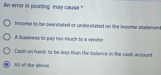 An error in posting may cause *
Income to be overstated or understated on the income statement
A business to pay too much to a vendor
Cash on hand to be less than the balance in the cash account
All of the above