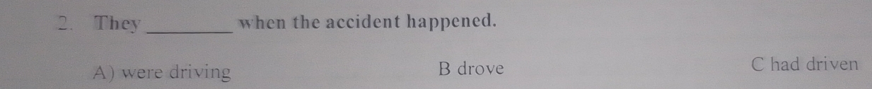 They _when the accident happened.
A) were driving B drove C had driven