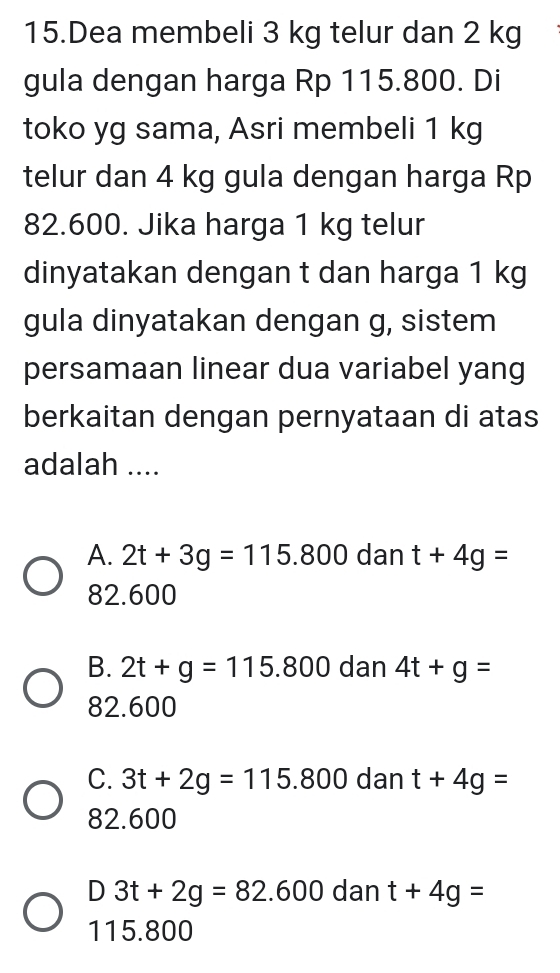 Dea membeli 3 kg telur dan 2 kg
gula dengan harga Rp 115.800. Di
toko yg sama, Asri membeli 1 kg
telur dan 4 kg gula dengan harga Rp
82.600. Jika harga 1 kg telur
dinyatakan dengan t dan harga 1 kg
gula dinyatakan dengan g, sistem
persamaan linear dua variabel yang
berkaitan dengan pernyataan di atas
adalah ....
A. 2t+3g=115.800 dan t+4g=
82.600
B. 2t+g=115.800 dan 4t+g=
82.600
C. 3t+2g=115.800 dan t+4g=
82.600
D 3t+2g=82.600 dan t+4g=
115.800