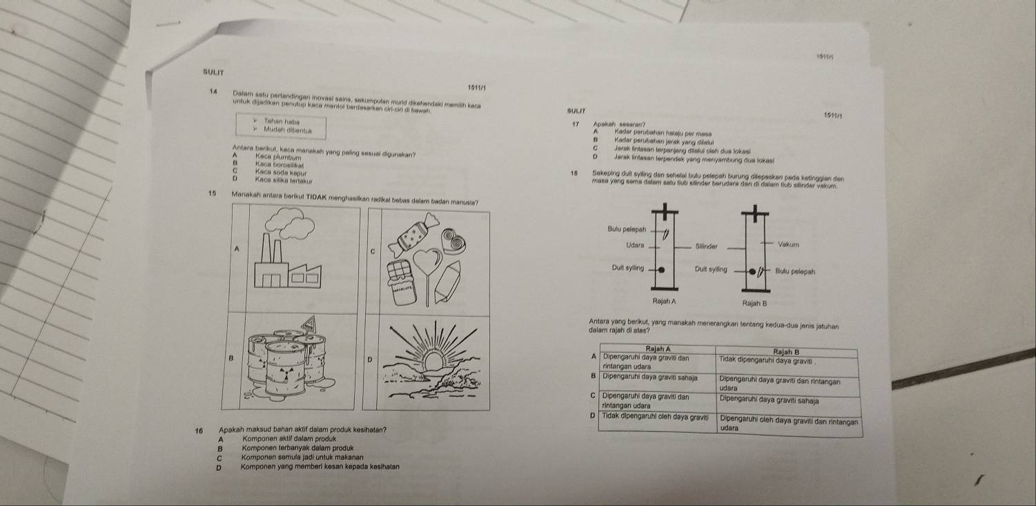 ?9
SULIT
1511/1
14 Dalam satu pertandingan inovasi sains, sekumpulan murld dikehendaki mamilih kace
untuk dijadikan penutup kace mentol berdasarkan ciri-cirl di bawah SULIT
1511/1
17
Tahan haba Apakah sesaran? Kadar perubahan halaju per masa
* Mudah dibentuk Kader perubahen jarak yang dilalu
Jarak lintasan terpanjang dilalui olsh dua lokasi
Antera berikut, keca manakah yang paling sesual digunakan? Jarak lintasan terpendek yang menyambung dua lokasi
Kaca Blerabuckt
Kaca soda kapur 18 Sekeping dult sylling dan sehelai bulu pelepah burung dilepasken pade ketinggian den
Kaca silika tertakur masa yang sama dalam satu tlub silinder berudara dan di dalam tlub silinder vakum.
15 Manakah antara berikul TIDAK menghasilkan radikal bebas dalam badan manusila?
A
C
Antara yang berikut, yang manakah menerangkan fentang kedua-dua jenis jatuhan
dalam rajah di atas?
Rajah A Rajah B
D
Dipengaruhi daya gravili dan Tidak dipengaruhi daya graviti
rintangan udara
B Dipengaruhi daya graviti sahaja Dipengaruhi daya graviti dan rintangan
udara
C  Dipengaruhi daya graviti dan Dipengaruhi daya graviti sahaja
rintangan udara
D | Tidak dipengaruhi oleh daya graviti Dipengaruhi oleh daya graviti dan rintangan
16 Apakah maksud bahan aktif dalam produk kesihatan? udara
Komponen aktif dalam produk
Komponen terbanyak dalam produk
Komponen semula jadi untuk makanan
Komponen yang memberi kesan kepada kesihatan