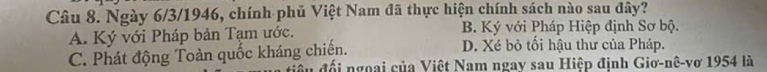 Ngày 6/3/1946, chính phủ Việt Nam đã thực hiện chính sách nào sau đây?
A. Ký với Pháp bản Tạm ước. B. Ký với Pháp Hiệp định Sơ bộ.
C. Phát động Toàn quốc kháng chiến.
D. Xé bỏ tối hậu thư của Pháp.
S u đối ngoại của Việt Nam ngay sau Hiệp định Giơ-nê-vơ 1954 là