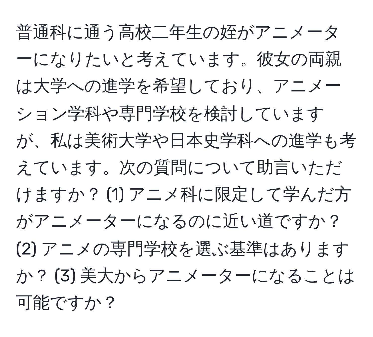 普通科に通う高校二年生の姪がアニメーターになりたいと考えています。彼女の両親は大学への進学を希望しており、アニメーション学科や専門学校を検討していますが、私は美術大学や日本史学科への進学も考えています。次の質問について助言いただけますか？ (1) アニメ科に限定して学んだ方がアニメーターになるのに近い道ですか？ (2) アニメの専門学校を選ぶ基準はありますか？ (3) 美大からアニメーターになることは可能ですか？