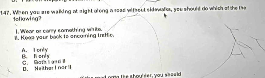 When you are walking at night along a road without sidewalks, you should do which of the the
following?
I. Wear or carry something white.
II. Keep your back to oncoming traffic.
A. I only
B. ll only
C. Both I and II
D. Neither I nor II
onto the shoulder, you should