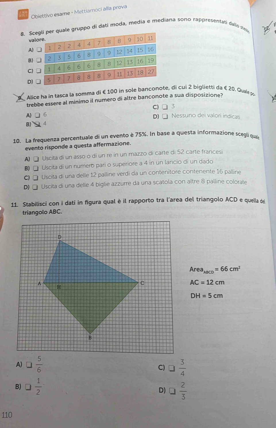 Obiettivo esame • Mettiamoci alla prova
8. e gruppo di dati moda, media e mediana sono rappresentati dallo stes
D
Alice ha in tasca la somma di €100 in sole banconote, di cui 2 biglietti da €20. Quale po-
trebbe essere al minimo il numero di altre banconote a sua disposizione?
A) 6 C) □ 3
B) 4 D) □ Nessuno dei valori indicati
10. La frequenza percentuale di un evento è 75%. In base a questa informazione scegli quale
evento risponde a questa affermazione.
A) Uscita di un asso o di un re in un mazzo di carte di 52 carte francesi
B) Uscita di un numero pari o superiore a 4 in un lancio di un dado
C) Uscita di una delle 12 palline verdi da un contenitore contenente 16 palline
D) Uscita di una delle 4 biglie azzurre da una scatola con altre 8 palline colorate
11. Stabilisci con i dati in figura qual è il rapporto tra l’area del triangolo ACD e quella de
triangolo ABC.
Area_ABCD=66cm^2
AC=12cm
DH=5cm
A) □  5/6 
C) □  3/4 
B) □  1/2 
D) □  2/3 
110