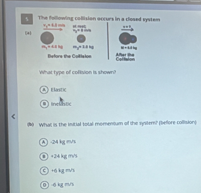 The following collision occurs in a closed system
v_1=6.0 m/a ot root: y=
(a) v_2=0m/s
m_1=4.0kg m_2approx 3.0kg M=0.0kg
Before the Collision Collision After the
What type of collision is shown?
A Elastic
B inelastic
(b) What is the initial total momentum of the system? (before collision)
A ) -24 kg m/s
θ +24 kg m/s
c +6 kg m/s
D - 6 kg m/s