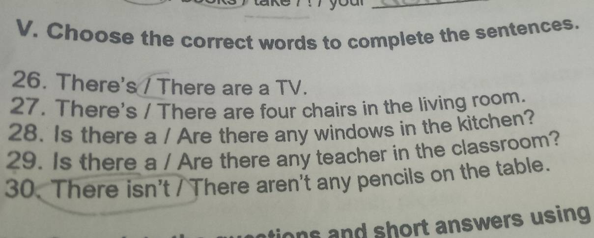 Choose the correct words to complete the sentences. 
26. There's / There are a TV. 
27. There's / There are four chairs in the living room. 
28. Is there a / Are there any windows in the kitchen? 
29. Is there a / Are there any teacher in the classroom? 
30. There isn't / There aren't any pencils on the table. 
ons and short answers using