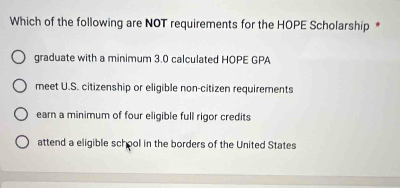 Which of the following are NOT requirements for the HOPE Scholarship *
graduate with a minimum 3.0 calculated HOPE GPA
meet U.S. citizenship or eligible non-citizen requirements
earn a minimum of four eligible full rigor credits
attend a eligible school in the borders of the United States