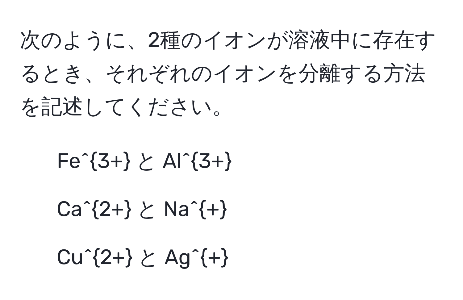 次のように、2種のイオンが溶液中に存在するとき、それぞれのイオンを分離する方法を記述してください。  
1. Fe^(3+) と Al^(3+)  
2. Ca^(2+) と Na^+  
3. Cu^(2+) と Ag^+