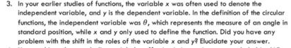 In your earlier studies of functions, the variable x was often used to denote the 
independent variable, and y is the dependent variable. In the definition of the circular 
functions, the independent variable was θ, which represents the measure of an angle in 
standard position, while x and y only used to define the function. Did you have any 
problem with the shift in the roles of the variable x and y^? Elucidate your answer.