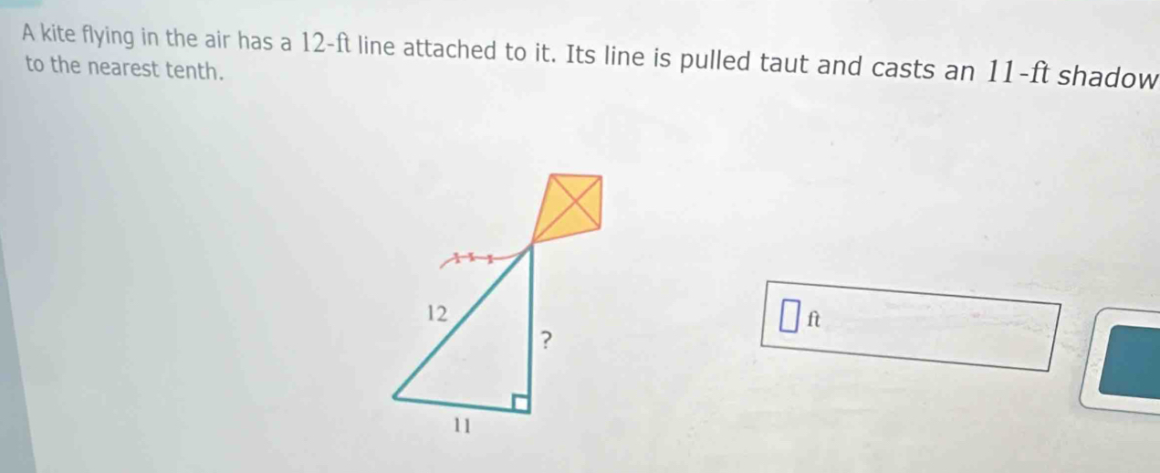 A kite flying in the air has a 12-ft line attached to it. Its line is pulled taut and casts an 11-ft shadow 
to the nearest tenth. 
fì