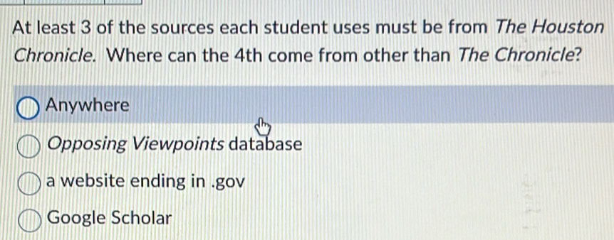 At least 3 of the sources each student uses must be from The Houston
Chronicle. Where can the 4th come from other than The Chronicle?
Anywhere
Opposing Viewpoints database
a website ending in .gov
Google Scholar