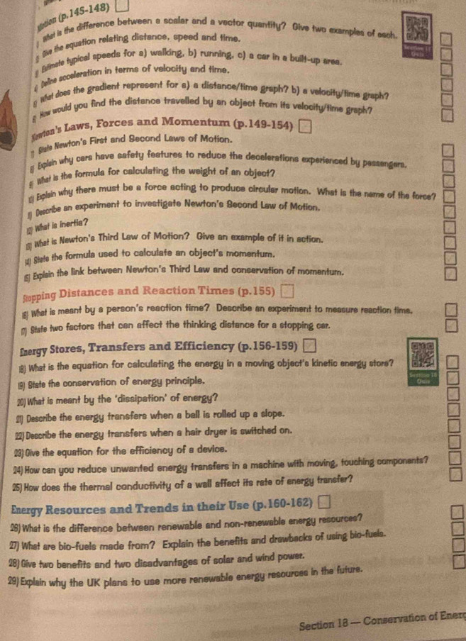 sistion (p.145-148)
! What is the difference between a scalar and a vector quantity? Give two examples of sach
_ Se the equation relating distance, speed and time.
# Esfimate typical speeds for a) walking, b) running, c) a car in a built-up area
#Dine scoeleration in terms of velocity and time.
g Wat does the gradient represent for a) a distance/time graph? b) a velocity/time graph?
# How would you find the distance travelled by an object from its velocity/tims graph?
Sowton's Laws, Forces and Momentum (p.149-154)
* Siste Newton's First and Second Laws of Motion.
y Eplain why cars have safety features to reduce the decelerations experienced by passengers.
§ What is the formula for calculating the weight of an object?
_ Explain why there must be a force acting to produce circular motion. What is the name of the force?
1] Describe an experiment to investigate Newton's Second Law of Motion.
 What is inertia?
( What is Newton's Third Law of Motion? Give an example of it in action.
_ State the formula used to calculate an object's momentum.
s Explain the link between Newton's Third Law and conservation of momentum.
Stopping Distances and Reaction Times ( D.15 5)
15! What is meant by a person's reaction time? Describe an experiment to measure reaction time.
(7 State two factors that can affect the thinking distance for a stopping car.
Energy Stores, Transfers and Efficiency (p.156-159)
18) What is the equation for calculating the energy in a moving object's kinetic energy store?
19) State the conservation of energy principle.
20) What is meant by the ‘dissipation’ of energy?
21) Describe the energy transfars when a ball is rolled up a slope.
22)Describe the energy transfers when a hair dryer is switched on.
23) Give the equation for the efficiency of a device.
24) How can you reduce unwanted energy transfers in a machine with moving, touching componants?
25)How does the thermal conductivity of a wall affect its rate of energy transfer?
Energy Resources and Trends in their Use (p.160-162) |
28)What is the difference between renewable and non-renewable energy resources?
27) What are bio-fuels made from? Explain the benefits and drawbacks of using bio-fuels.
28) Give two benefits and two disadvantages of solar and wind power.
29) Explain why the UK plans to use more renewable energy rescurces in the future.
Section 18 - Conservation of Ener