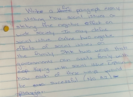 Whrike a thre paregraph eoaay 
stehing how social issues or 
stabing the negshivc effect on 
wick sociely. In easy defne 
socal isove ouline two negative 
effects of social isoucs on 
the family stak two ways thats 
Governments can assits family with 
eKoping with social issuc. Explain 
hov each of these ways would 
be sucessful (NO AT