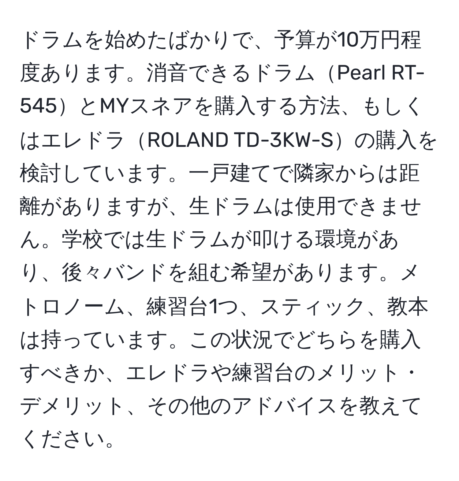 ドラムを始めたばかりで、予算が10万円程度あります。消音できるドラムPearl RT-545とMYスネアを購入する方法、もしくはエレドラROLAND TD-3KW-Sの購入を検討しています。一戸建てで隣家からは距離がありますが、生ドラムは使用できません。学校では生ドラムが叩ける環境があり、後々バンドを組む希望があります。メトロノーム、練習台1つ、スティック、教本は持っています。この状況でどちらを購入すべきか、エレドラや練習台のメリット・デメリット、その他のアドバイスを教えてください。