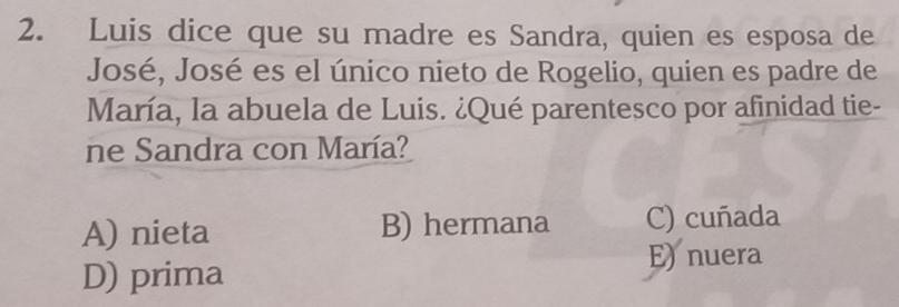 Luis dice que su madre es Sandra, quien es esposa de
José, José es el único nieto de Rogelio, quien es padre de
María, la abuela de Luis. ¿Qué parentesco por afinidad tie-
ne Sandra con María?
A) nieta B) hermana C) cuñada
D) prima
E) nuera