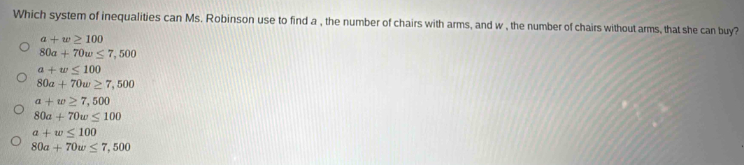 Which system of inequalities can Ms. Robinson use to find a , the number of chairs with arms, and w , the number of chairs without arms, that she can buy?
a+w≥ 100
80a+70w≤ 7,500
a+w≤ 100
80a+70w≥ 7,500
a+w≥ 7,500
80a+70w≤ 100
a+w≤ 100
80a+70w≤ 7,500