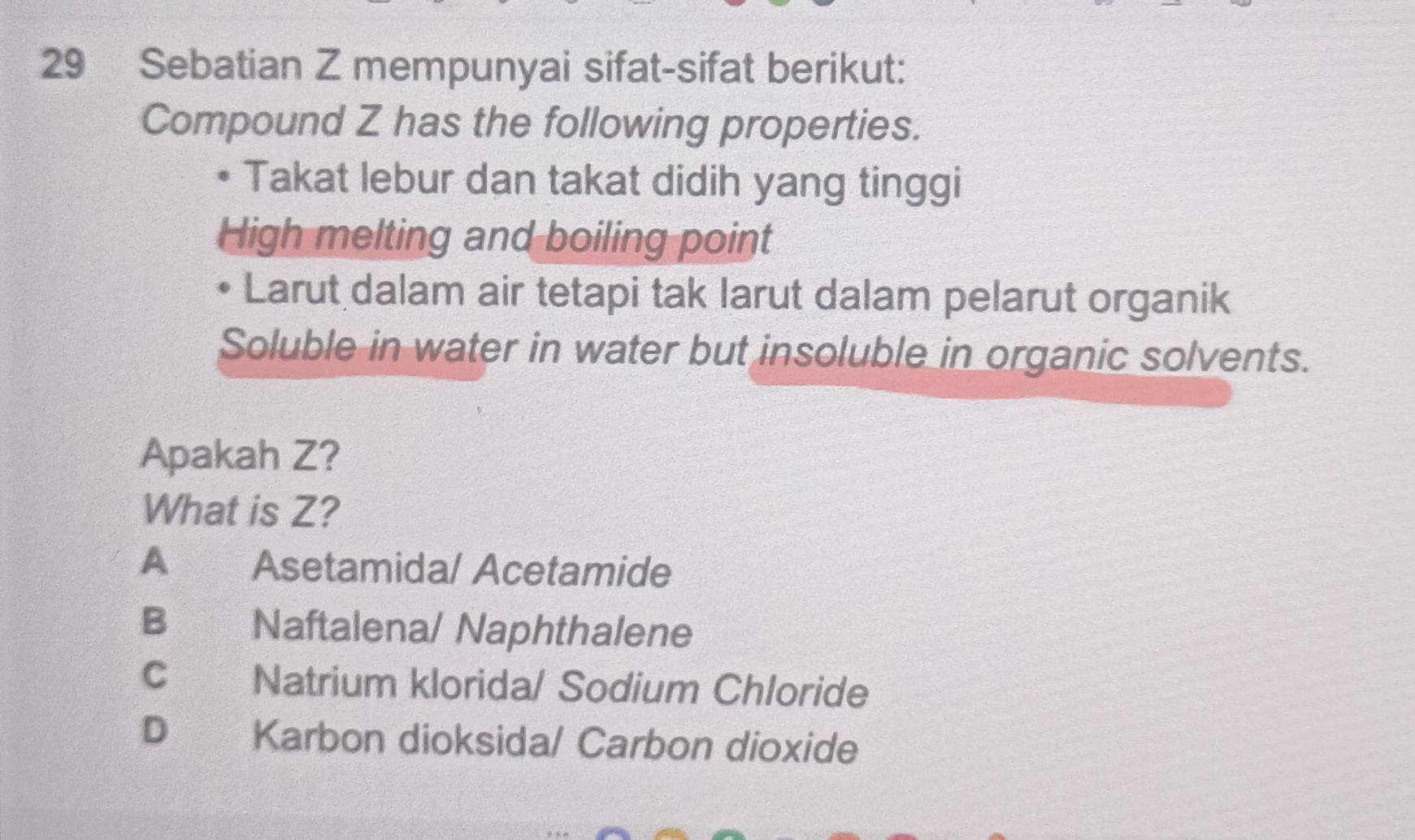 Sebatian Z mempunyai sifat-sifat berikut:
Compound Z has the following properties.
Takat lebur dan takat didih yang tinggi
High melting and boiling point
Larut dalam air tetapi tak larut dalam pelarut organik
Soluble in water in water but insoluble in organic solvents.
Apakah Z?
What is Z?
A Asetamida/ Acetamide
B Naftalena/ Naphthalene
c Natrium klorida/ Sodium Chloride
D Karbon dioksida/ Carbon dioxide