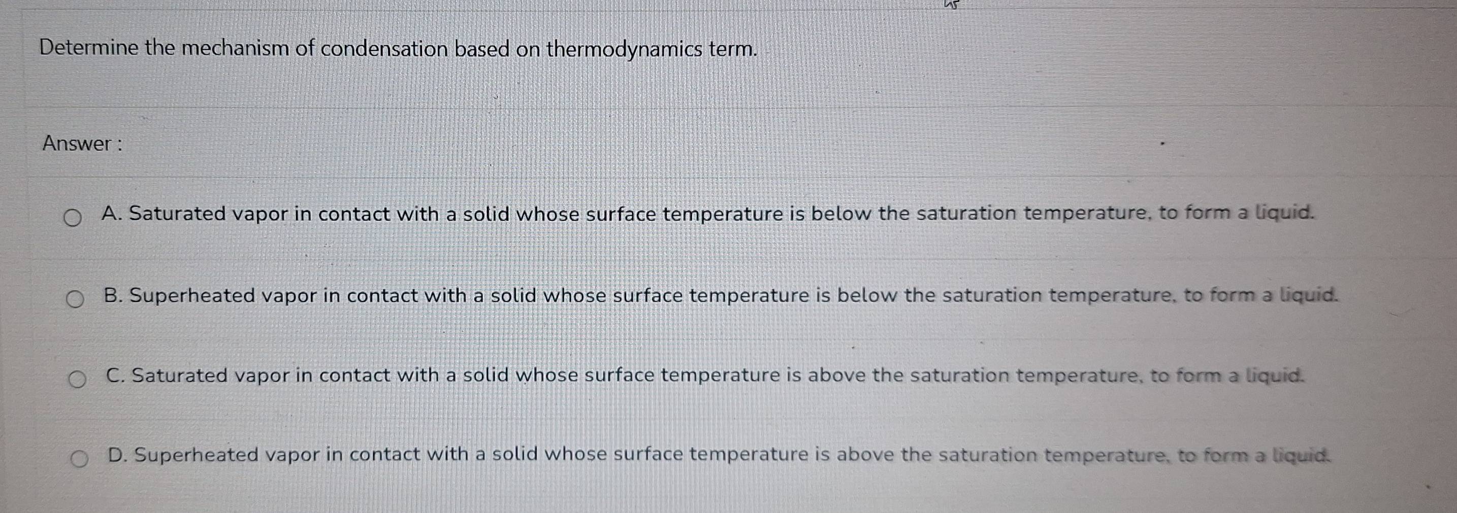 Determine the mechanism of condensation based on thermodynamics term.
Answer :
A. Saturated vapor in contact with a solid whose surface temperature is below the saturation temperature, to form a liquid.
B. Superheated vapor in contact with a solid whose surface temperature is below the saturation temperature, to form a liquid.
C. Saturated vapor in contact with a solid whose surface temperature is above the saturation temperature, to form a liquid.
D. Superheated vapor in contact with a solid whose surface temperature is above the saturation temperature, to form a liquid.