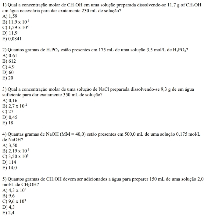 Qual a concentração molar de CH_3O OH em uma solução preparada dissolvendo-se 11,7 g of CH_3 OH
em água necessária para dar exatamente 230 mL de solução?
A) 1,59
B) 11,9* 10^(-3)
C) 1,59* 10^(-3)
D) 11,9
E) 0,0841
2) Quantos gramas de H_3PO_4 estão presentes em 175 mL de uma solução 3,5 mol/L de H_3PO_4
A) 0.61
B) 612
C) 4.9
D) 60
E) 20
3) Qual a concentração molar de uma solução de NaCl preparada dissolvendo-se 9,3 g de em água
suficiente para dar exatamente 350 mL de solução?
A) 0,16
B) 2,7* 10^(-2)
C) 27
D) 0,45
E) 18
4) Quantas gramas de NaOH (MM=40,0) estão presentes em 500,0 mL de uma solução 0,175 mol/L
de NaOH?
A) 3,50
B) 2,19* 10^(-3)
C) 3,50* 10^3
D) 114
E) 14,0
5) Quantos gramas de CH_3OH I devem ser adicionados a água para preparer 150 mL de uma solução 2,0
mol/L de CH_3OH ?
A) 4,3* 10^2
B) 9,6
C) 9,6* 10^3
D) 4,3
E) 2,4