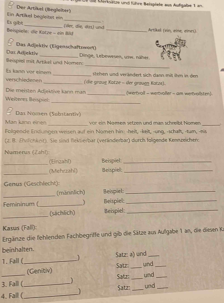 garze die Merksätze und führe Beispiele aus Aufgabe 1 an. 
Der Artikel (Begleiter) 
Ein Artikel begleitet ein _` 
Es gibt_ (der, dîe, das) und Artikel (ein, eîne, eínes). 
Beispiele: die Katze - ein Bild_ 
; Das Adjektiv (Eigenschaftswort) 
Das Adjektiv _Dinge, Lebewesen, usw. näher. 
_ 
Beispiel mit Artikel und Nomen: 
Es kann vor einem _stehen und verändert sich dann mit ihm in den 
verschiedenen _(die graue Katze - der grauen Katze). 
Die meisten Adjektive kann man _(wertvoll - wertvoller - am wertvollsten). 
Weiteres Beispiel:_ 
Das Nomen (Substantiv) 
Man kann einen _vor ein Nomen setzen und man schreibt Nomen _`` 
Folgende Endungen weisen auf ein Nomen hin: -heit, -keit, -ung, -schaft, -tum, -nis 
(z. B. Ehrlichkeit). Sie sind flektierbar (veränderbar) durch folgende Kennzeichen: 
Numerus (Zahl): 
_(Einzahl) Beispiel:_ 
_(Mehrzahl) Beispiel:_ 
Genus (Geschlecht): 
_(männlich) Beispiel:_ 
) 
Femininum (_ Beispiel:_ 
_(sächlich) Beispiel:_ 
Kasus (Fall): 
Ergänze die fehlenden Fachbegriffe und gib die Sätze aus Aufgabe 1 an, die diesen Ka 
beinhalten. 
1. Fall (_ Satz: a) und_ 
) 
Satz: _und_ 
(Genitiv) 
3. Fall (_ Satz: _und__ 
) 
) Satz: _und 
4. Fall (_