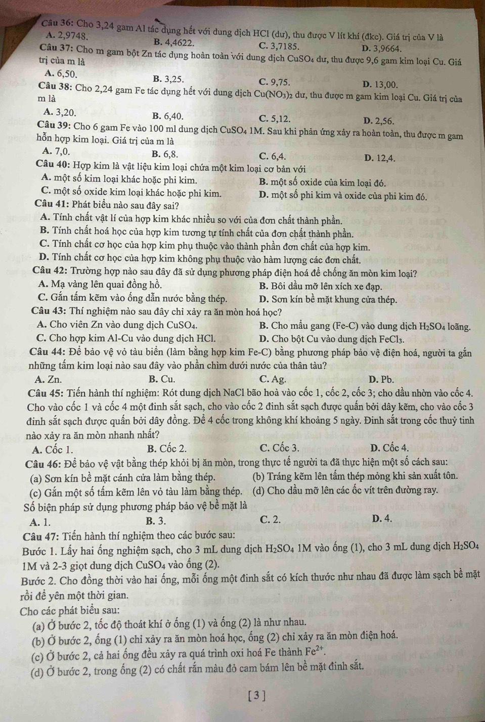 Cho 3,24 gam Al tác dụng hết với dung dịch HCl (dư), thu được V lít khí (đkc). Giá trị của V là
A. 2,9748. B. 4,4622. C. 3,7185.
D. 3,9664.
Câu 37: Cho m gam bột Zn tác dụng hoàn toàn với dung dịch CuSO₄ dư, thu được 9,6 gam kim loại Cu. Giá
trị của m là
A. 6,50. B. 3,25. C. 9,75. D. 13,00.
Câu 38: Cho 2,24 gam Fe tác dụng hết với dung dịch Cu(NO₃)2 dư, thu được m gam kim loại Cu. Giá trị của
m là
A. 3,20. B. 6,40. C. 5,12. D. 2,56.
Câu 39: Cho 6 gam Fe vào 100 ml dung dịch CuSO4 1M. Sau khi phản ứng xảy ra hoàn toàn, thu được m gam
hỗn hợp kim loại. Giá trị của m là
A. 7,0. B. 6,8. C. 6,4. D. 12,4.
Câu 40: Hợp kim là vật liệu kim loại chứa một kim loại cơ bản với
A. một số kim loại khác hoặc phi kim. B. một số oxide của kim loại đó.
C. một số oxide kim loại khác hoặc phi kim. D. một số phi kim và oxide của phi kim đó.
Câu 41: Phát biểu nào sau đây sai?
A. Tính chất vật lí của hợp kim khác nhiều so với của đơn chất thành phần.
B. Tính chất hoá học của hợp kim tương tự tính chất của đơn chất thành phần.
C. Tính chất cơ học của hợp kim phụ thuộc vào thành phần đơn chất của hợp kim.
D. Tính chất cơ học của hợp kim không phụ thuộc vào hàm lượng các đơn chất.
Câu 42: Trường hợp nào sau đây đã sử dụng phương pháp điện hoá để chống ăn mòn kim loại?
A. Mạ vàng lên quai đồng hồ. B. Bôi dầu mỡ lên xích xe đạp.
C. Gắn tấm kẽm vào ống dẫn nước bằng thép. D. Sơn kín bề mặt khung cửa thép.
Câu 43: Thí nghiệm nào sau đây chỉ xảy ra ăn mòn hoá học?
A. Cho viên Zn vào dung dịch CuSO4. B. Cho mẫu gang (Fe-C) vào dung dịch H_2SO_4 4 loãng.
C. Cho hợp kim Al-Cu vào dung dịch HCl.  D. Cho bột Cu vào dung dịch FeCl₃.
Câu 44: Để bảo vệ vỏ tàu biển (làm bằng hợp kim Fe-C) bằng phương pháp bảo vệ điện hoá, người ta gắn
những tấm kim loại nào sau đây vào phần chìm dưới nước của thân tàu?
A. Zn. B. Cu. C. Ag. D. Pb.
Câu 45: Tiến hành thí nghiệm: Rót dung dịch NaCl bão hoà vào cốc 1, cốc 2, cốc 3; cho dầu nhờn vào cốc 4.
Cho vào cốc 1 và cốc 4 một đinh sắt sạch, cho vào cốc 2 đinh sắt sạch được quấn bởi dây kẽm, cho vào cốc 3
đinh sắt sạch được quấn bởi dây đồng. Để 4 cốc trong không khí khoảng 5 ngày. Đinh sắt trong cốc thuỷ tinh
nào xảy ra ăn mòn nhanh nhất?
A. Cốc 1. B. Cốc 2. C. Cốc 3. D. Cốc 4.
Câu 46: Để bảo vệ vật bằng thép khỏi bị ăn mòn, trong thực tế người ta đã thực hiện một số cách sau:
(a) Sơn kín bề mặt cánh cửa làm bằng thép. (b) Tráng kẽm lên tấm thép mỏng khi sản xuất tôn.
(c) Gắn một số tấm kẽm lên vỏ tàu làm bằng thép. (d) Cho dầu mỡ lên các ốc vít trên đường ray.
Số biện pháp sử dụng phương pháp bảo vệ bề mặt là
A. 1. B. 3. C. 2. D. 4.
Câu 47: Tiến hành thí nghiệm theo các bước sau:
Bước 1. Lấy hai ổng nghiệm sạch, cho 3 mL dung dịch H_2SO 4 1M vào 6 ing(1 ), cho 3 mL dung dịch H_2SO_4
1M và 2-3 giọt dung dịch CuSO_4 vào ống (2).
Bước 2. Cho đồng thời vào hai ống, mỗi ống một đinh sắt có kích thước như nhau đã được làm sạch bề mặt
rồi đề yên một thời gian.
Cho các phát biểu sau:
(a) Ở bước 2, tốc độ thoát khí ở ống (1) và ống (2) là như nhau.
(b) Ở bước 2, ổng (1) chỉ xảy ra ăn mòn hoá học, ống (2) chỉ xảy ra ăn mòn điện hoá.
(c) Ở bước 2, cả hai ống đều xảy ra quá trình oxi hoá Fe thành Fe^(2+).
(d) Ở bước 2, trong ống (2) có chất rắn màu đỏ cam bám lên bề mặt đinh sắt.
[3]
