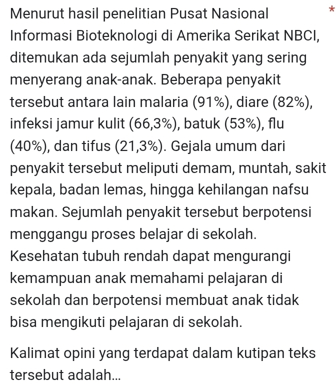 Menurut hasil penelitian Pusat Nasional 
* 
Informasi Bioteknologi di Amerika Serikat NBCI, 
ditemukan ada sejumlah penyakit yang sering 
menyerang anak-anak. Beberapa penyakit 
tersebut antara lain malaria (91%), diare (82%), 
infeksi jamur kulit (66,3% ) , batuk (53%), flu 
(40%), dan tifus (21,3% ). Gejala umum dari 
penyakit tersebut meliputi demam, muntah, sakit 
kepala, badan lemas, hingga kehilangan nafsu 
makan. Sejumlah penyakit tersebut berpotensi 
menggangu proses belajar di sekolah. 
Kesehatan tubuh rendah dapat mengurangi 
kemampuan anak memahami pelajaran di 
sekolah dan berpotensi membuat anak tidak 
bisa mengikuti pelajaran di sekolah. 
Kalimat opini yang terdapat dalam kutipan teks 
tersebut adalah...