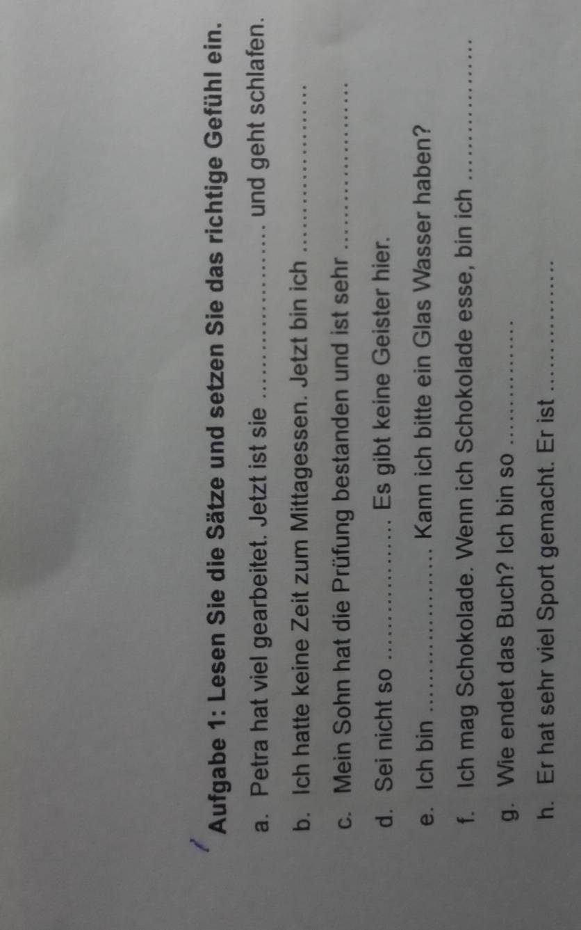 Aufgabe 1: Lesen Sie die Sätze und setzen Sie das richtige Gefühl ein. 
a. Petra hat viel gearbeitet. Jetzt ist sie _und geht schlafen. 
b. Ich hatte keine Zeit zum Mittagessen. Jetzt bin ich_ 
c. Mein Sohn hat die Prüfung bestanden und ist sehr_ 
d. Sei nicht so _Es gibt keine Geister hier. 
e. Ich bin _Kann ich bitte ein Glas Wasser haben? 
f. Ich mag Schokolade. Wenn ich Schokolade esse, bin ich_ 
g. Wie endet das Buch? Ich bin so_ 
h. Er hat sehr viel Sport gemacht. Er ist_