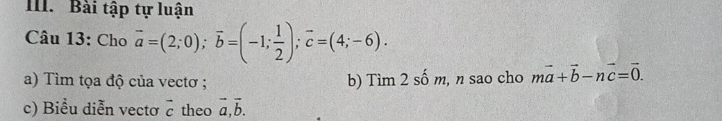 Bài tập tự luận 
Câu 13: Cho vector a=(2;0); vector b=(-1; 1/2 ); vector c=(4;-6). 
a) Tìm tọa độ của vectơ ; b) Tìm 2 số m, , n sao cho mvector a+vector b-nvector c=vector 0. 
c) Biểu diễn vectơ vector c theo vector a, vector b.