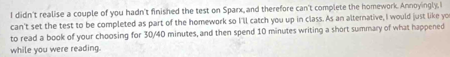 didn’t realise a couple of you hadn't finished the test on Sparx, and therefore can't complete the homework. Annoyingly, I 
can’t set the test to be completed as part of the homework so I'll catch you up in class. As an alternative, I would just like yo 
to read a book of your choosing for 30/40 minutes, and then spend 10 minutes writing a short summary of what happened 
while you were reading.