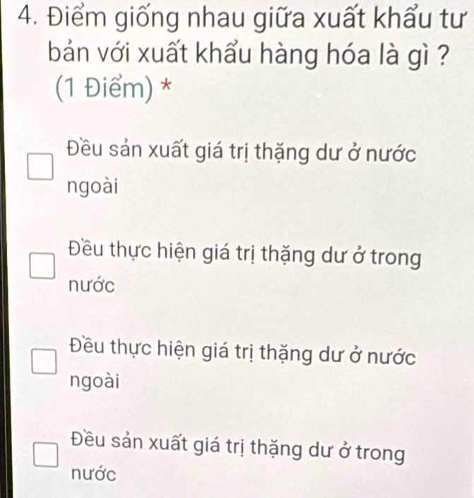 Điểm giống nhau giữa xuất khẩu tư
bản với xuất khẩu hàng hóa là gì ?
(1 Điểm) *
Đều sản xuất giá trị thặng dư ở nước
ngoài
Đều thực hiện giá trị thặng dư ở trong
nước
Đều thực hiện giá trị thặng dư ở nước
ngoài
Đều sản xuất giá trị thặng dư ở trong
nước