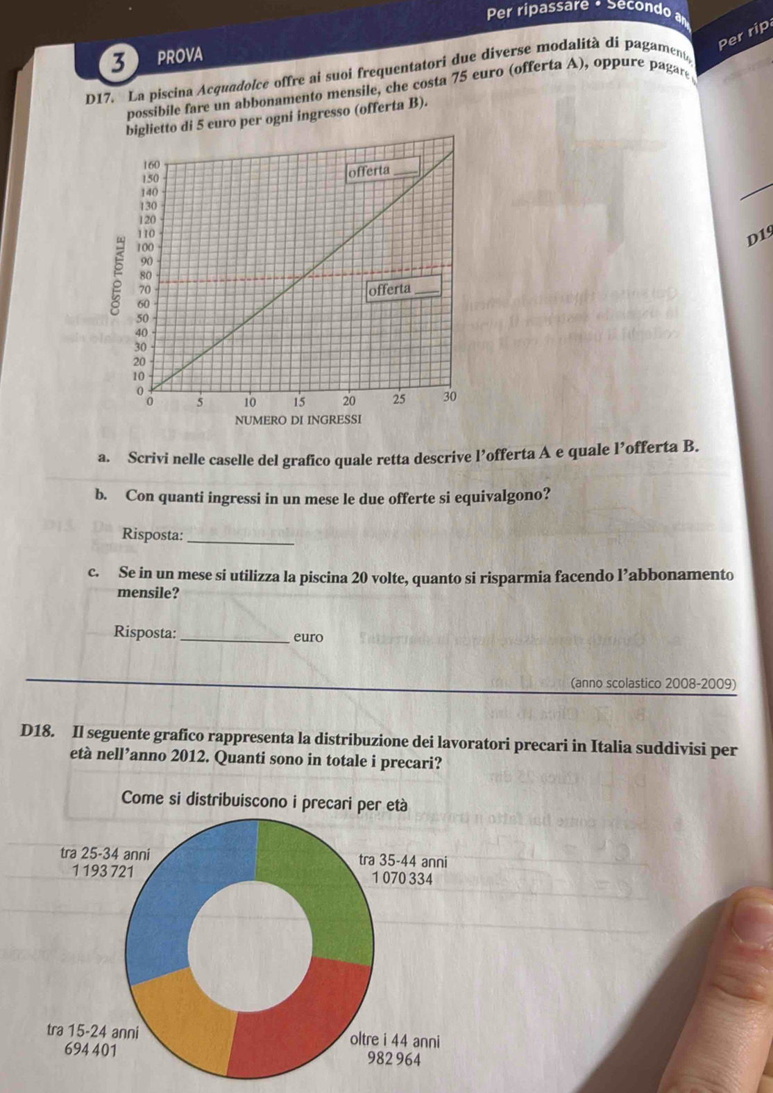 Per ripassare • Secondo a 
Per rip 
3 PROVA 
D17. La piscina Acquadolce offre ai suoi frequentatori due diverse modalità di pagament, 
possibile fare un abbonamento mensile, che costa 75 euro (offerta A), oppure pagare 
to di 5 euro per ogni ingresso (offerta B). 
D19 
a. Scrivi nelle caselle del grafico quale retta descrive l’offerta A e quale l’offerta B. 
b. Con quanti ingressi in un mese le due offerte si equivalgono? 
Risposta:_ 
c. Se in un mese si utilizza la piscina 20 volte, quanto si risparmia facendo l’abbonamento 
mensile? 
Risposta:_ euro 
(anno scolastico 2008-2009) 
D18. Il seguente grafico rappresenta la distribuzione dei lavoratori precari in Italia suddivisi per 
età nell’anno 2012. Quanti sono in totale i precari? 
Come si distribuiscono i precari per età 
tra 25-34 anni tra 35-44 anni
1 193 721 1 070 334
tra 15-24 anni oltre i 44 anni
694 401 982 964